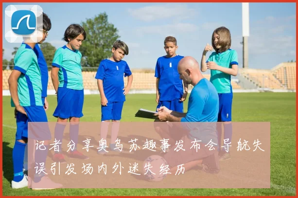 记者分享奥乌苏趣事发布会导航失误引发场内外迷失经历