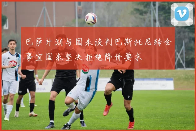 巴萨计划与国米谈判巴斯托尼转会事宜国米坚决拒绝降价要求