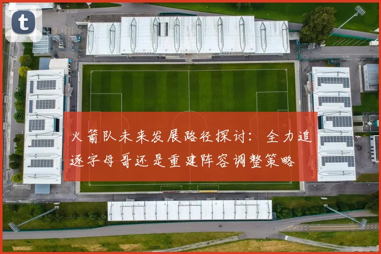 火箭队未来发展路径探讨：全力追逐字母哥还是重建阵容调整策略