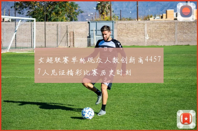 女超联赛单轮观众人数创新高44577人见证精彩比赛历史时刻
