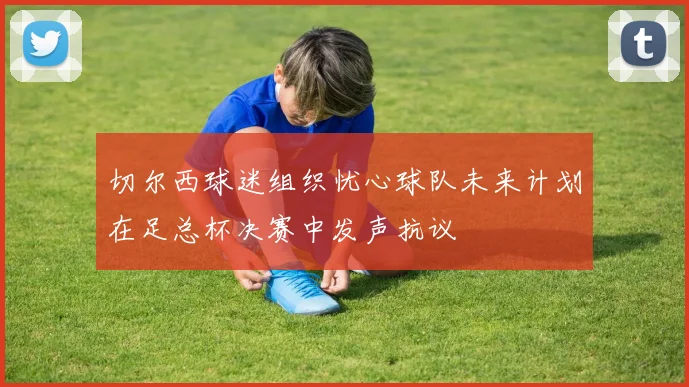 切尔西球迷组织忧心球队未来计划在足总杯决赛中发声抗议