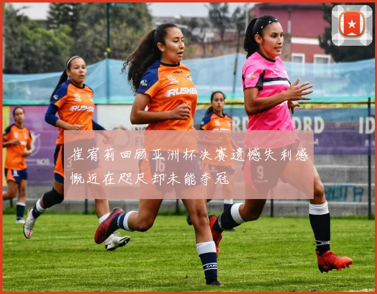 崔宥莉回顾亚洲杯决赛遗憾失利感慨近在咫尺却未能夺冠