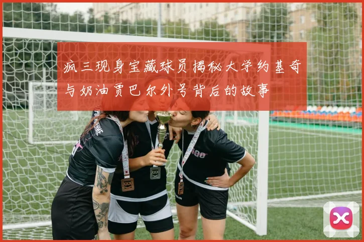 疯三现身宝藏球员揭秘大学约基奇与奶油贾巴尔外号背后的故事