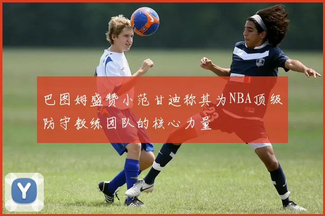巴图姆盛赞小范甘迪称其为NBA顶级防守教练团队的核心力量