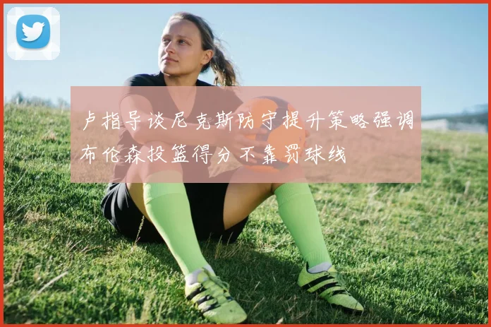 卢指导谈尼克斯防守提升策略强调布伦森投篮得分不靠罚球线